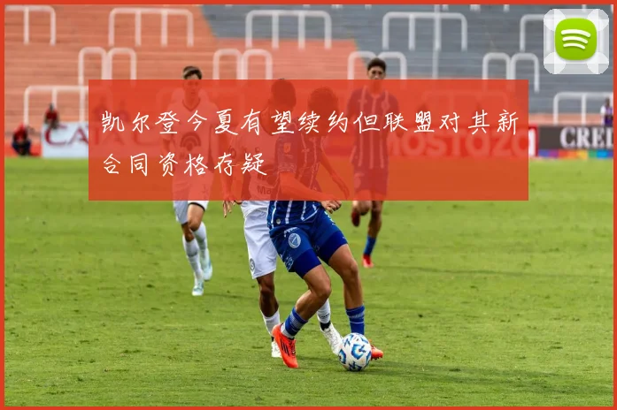 凯尔登今夏有望续约但联盟对其新合同资格存疑