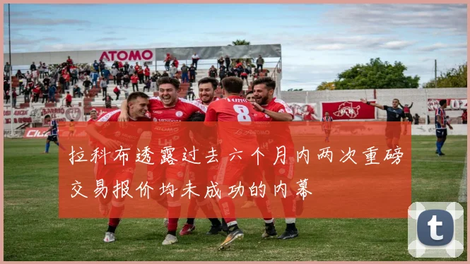拉科布透露过去六个月内两次重磅交易报价均未成功的内幕